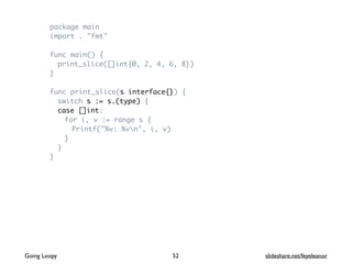 package main
import . "fmt"
func main() {
print_slice([]int{0, 2, 4, 6, 8})
}
func print_slice(s interface{}) {
switch s := s.(type) {
case []int:
for i, v := range s {
Printf("%v: %vn", i, v)
}
}
}
Going Loopy slideshare.net/feyeleanor52
 