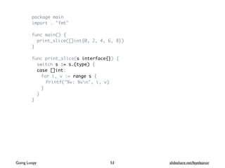package main
import . "fmt"
func main() {
print_slice([]int{0, 2, 4, 6, 8})
}
func print_slice(s interface{}) {
switch s := s.(type) {
case []int:
for i, v := range s {
Printf("%v: %vn", i, v)
}
}
}
Going Loopy slideshare.net/feyeleanor53
 