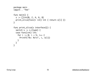 package main
import . "fmt"
func main() {
s := []int{0, 2, 4, 6, 8}
print_slice(func(i int) int { return s[i] })
}
func print_slice(s interface{}) {
switch s := s.(type) {
case func(int) int:
for i := 0; i < 5; i++ {
Printf("%v: %vn", i, s(i))
}
}
}
55Going Loopy slideshare.net/feyeleanor
 
