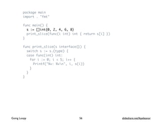 package main
import . "fmt"
func main() {
s := []int{0, 2, 4, 6, 8}
print_slice(func(i int) int { return s[i] })
}
func print_slice(s interface{}) {
switch s := s.(type) {
case func(int) int:
for i := 0; i < 5; i++ {
Printf("%v: %vn", i, s(i))
}
}
}
56Going Loopy slideshare.net/feyeleanor
 