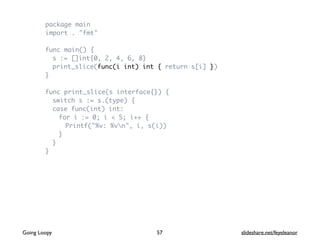 package main
import . "fmt"
func main() {
s := []int{0, 2, 4, 6, 8}
print_slice(func(i int) int { return s[i] })
}
func print_slice(s interface{}) {
switch s := s.(type) {
case func(int) int:
for i := 0; i < 5; i++ {
Printf("%v: %vn", i, s(i))
}
}
}
57Going Loopy slideshare.net/feyeleanor
 