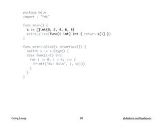 package main
import . "fmt"
func main() {
s := []int{0, 2, 4, 6, 8}
print_slice(func(i int) int { return s[i] })
}
func print_slice(s interface{}) {
switch s := s.(type) {
case func(int) int:
for i := 0; i < 5; i++ {
Printf("%v: %vn", i, s(i))
}
}
}
58Going Loopy slideshare.net/feyeleanor
 