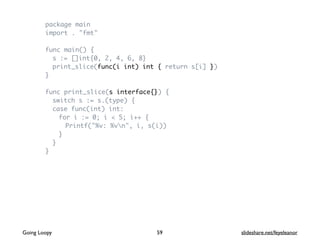 package main
import . "fmt"
func main() {
s := []int{0, 2, 4, 6, 8}
print_slice(func(i int) int { return s[i] })
}
func print_slice(s interface{}) {
switch s := s.(type) {
case func(int) int:
for i := 0; i < 5; i++ {
Printf("%v: %vn", i, s(i))
}
}
}
59Going Loopy slideshare.net/feyeleanor
 