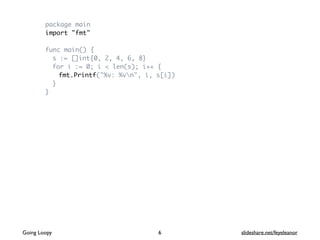 package main
import "fmt"
func main() {
s := []int{0, 2, 4, 6, 8}
for i := 0; i < len(s); i++ {
fmt.Printf("%v: %vn", i, s[i])
}
}
Going Loopy slideshare.net/feyeleanor6
 