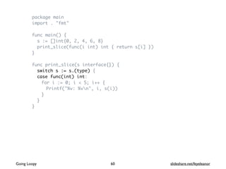 package main
import . "fmt"
func main() {
s := []int{0, 2, 4, 6, 8}
print_slice(func(i int) int { return s[i] })
}
func print_slice(s interface{}) {
switch s := s.(type) {
case func(int) int:
for i := 0; i < 5; i++ {
Printf("%v: %vn", i, s(i))
}
}
}
60Going Loopy slideshare.net/feyeleanor
 
