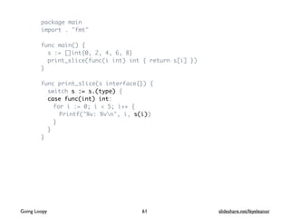 package main
import . "fmt"
func main() {
s := []int{0, 2, 4, 6, 8}
print_slice(func(i int) int { return s[i] })
}
func print_slice(s interface{}) {
switch s := s.(type) {
case func(int) int:
for i := 0; i < 5; i++ {
Printf("%v: %vn", i, s(i))
}
}
}
61Going Loopy slideshare.net/feyeleanor
 
