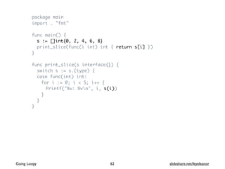 package main
import . "fmt"
func main() {
s := []int{0, 2, 4, 6, 8}
print_slice(func(i int) int { return s[i] })
}
func print_slice(s interface{}) {
switch s := s.(type) {
case func(int) int:
for i := 0; i < 5; i++ {
Printf("%v: %vn", i, s(i))
}
}
}
62Going Loopy slideshare.net/feyeleanor
 
