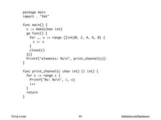 package main
import . "fmt"
func main() {
c := make(chan int)
go func() {
for _, v := range []int{0, 2, 4, 6, 8} {
c <- v
}
close(c)
}()
Printf("elements: %vn", print_channel(c))
}
func print_channel(c chan int) (i int) {
for v := range c {
Printf("%v: %vn", i, v)
i++
}
return
}
64Going Loopy slideshare.net/feyeleanor
 