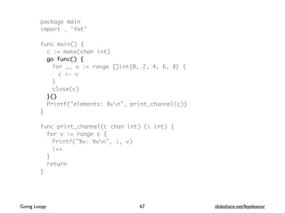 package main
import . "fmt"
func main() {
c := make(chan int)
go func() {
for _, v := range []int{0, 2, 4, 6, 8} {
c <- v
}
close(c)
}()
Printf("elements: %vn", print_channel(c))
}
func print_channel(c chan int) (i int) {
for v := range c {
Printf("%v: %vn", i, v)
i++
}
return
}
67Going Loopy slideshare.net/feyeleanor
 