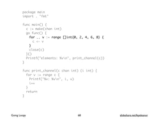 package main
import . "fmt"
func main() {
c := make(chan int)
go func() {
for _, v := range []int{0, 2, 4, 6, 8} {
c <- v
}
close(c)
}()
Printf("elements: %vn", print_channel(c))
}
func print_channel(c chan int) (i int) {
for v := range c {
Printf("%v: %vn", i, v)
i++
}
return
}
68Going Loopy slideshare.net/feyeleanor
 