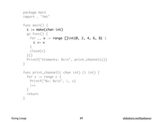 package main
import . "fmt"
func main() {
c := make(chan int)
go func() {
for _, v := range []int{0, 2, 4, 6, 8} {
c <- v
}
close(c)
}()
Printf("elements: %vn", print_channel(c))
}
func print_channel(c chan int) (i int) {
for v := range c {
Printf("%v: %vn", i, v)
i++
}
return
}
69Going Loopy slideshare.net/feyeleanor
 