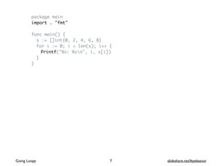 package main
import . "fmt"
func main() {
s := []int{0, 2, 4, 6, 8}
for i := 0; i < len(s); i++ {
Printf("%v: %vn", i, s[i])
}
}
7Going Loopy slideshare.net/feyeleanor
 