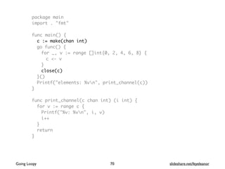 package main
import . "fmt"
func main() {
c := make(chan int)
go func() {
for _, v := range []int{0, 2, 4, 6, 8} {
c <- v
}
close(c)
}()
Printf("elements: %vn", print_channel(c))
}
func print_channel(c chan int) (i int) {
for v := range c {
Printf("%v: %vn", i, v)
i++
}
return
}
70Going Loopy slideshare.net/feyeleanor
 
