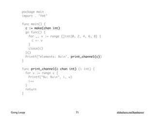 package main
import . "fmt"
func main() {
c := make(chan int)
go func() {
for _, v := range []int{0, 2, 4, 6, 8} {
c <- v
}
close(c)
}()
Printf("elements: %vn", print_channel(c))
}
func print_channel(c chan int) (i int) {
for v := range c {
Printf("%v: %vn", i, v)
i++
}
return
}
71Going Loopy slideshare.net/feyeleanor
 