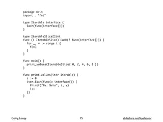 package main
import . "fmt"
type Iterable interface {
Each(func(interface{}))
}
type IterableSlice[]int
func (i IterableSlice) Each(f func(interface{})) {
for _, v := range i {
f(v)
}
}
func main() {
print_values(IterableSlice{ 0, 2, 4, 6, 8 })
}
func print_values(iter Iterable) {
i := 0
iter.Each(func(v interface{}) {
Printf("%v: %vn", i, v)
i++
})
}
75Going Loopy slideshare.net/feyeleanor
 