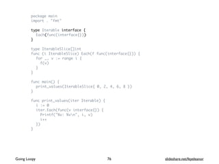 package main
import . "fmt"
type Iterable interface {
Each(func(interface{}))
}
type IterableSlice[]int
func (i IterableSlice) Each(f func(interface{})) {
for _, v := range i {
f(v)
}
}
func main() {
print_values(IterableSlice{ 0, 2, 4, 6, 8 })
}
func print_values(iter Iterable) {
i := 0
iter.Each(func(v interface{}) {
Printf("%v: %vn", i, v)
i++
})
}
76Going Loopy slideshare.net/feyeleanor
 