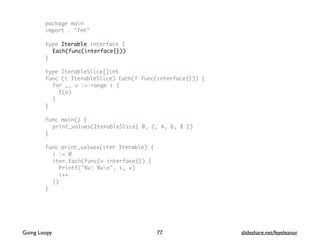 package main
import . "fmt"
type Iterable interface {
Each(func(interface{}))
}
type IterableSlice[]int
func (i IterableSlice) Each(f func(interface{})) {
for _, v := range i {
f(v)
}
}
func main() {
print_values(IterableSlice{ 0, 2, 4, 6, 8 })
}
func print_values(iter Iterable) {
i := 0
iter.Each(func(v interface{}) {
Printf("%v: %vn", i, v)
i++
})
}
77Going Loopy slideshare.net/feyeleanor
 