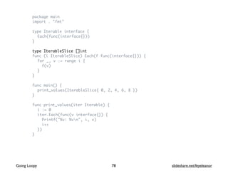 package main
import . "fmt"
type Iterable interface {
Each(func(interface{}))
}
type IterableSlice []int
func (i IterableSlice) Each(f func(interface{})) {
for _, v := range i {
f(v)
}
}
func main() {
print_values(IterableSlice{ 0, 2, 4, 6, 8 })
}
func print_values(iter Iterable) {
i := 0
iter.Each(func(v interface{}) {
Printf("%v: %vn", i, v)
i++
})
}
78Going Loopy slideshare.net/feyeleanor
 