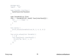 package main
import . "fmt"
type Iterable interface {
Each(func(interface{}))
}
type IterableSlice []int
func (i IterableSlice) Each(f func(interface{})) {
for _, v := range i {
f(v)
}
}
func main() {
print_values(IterableSlice{ 0, 2, 4, 6, 8 })
}
func print_values(iter Iterable) {
i := 0
iter.Each(func(v interface{}) {
Printf("%v: %vn", i, v)
i++
})
}
79Going Loopy slideshare.net/feyeleanor
 