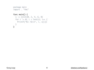 package main
import . "fmt"
func main() {
s := []int{0, 2, 4, 6, 8}
for i := 0; i < len(s); i++ {
Printf("%v: %vn", i, s[i])
}
}
8Going Loopy slideshare.net/feyeleanor
 