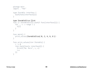 package main
import . "fmt"
type Iterable interface {
Each(func(interface{}))
}
type IterableSlice []int
func (i IterableSlice) Each(f func(interface{})) {
for _, v := range i {
f(v)
}
}
func main() {
print_values(IterableSlice{ 0, 2, 4, 6, 8 })
}
func print_values(iter Iterable) {
i := 0
iter.Each(func(v interface{}) {
Printf("%v: %vn", i, v)
i++
})
}
80Going Loopy slideshare.net/feyeleanor
 