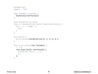 package main
import . "fmt"
type Iterable interface {
Each(func(interface{}))
}
type IterableSlice []int
func (i IterableSlice) Each(f func(interface{})) {
for _, v := range i {
f(v)
}
}
func main() {
print_values(IterableSlice{ 0, 2, 4, 6, 8 })
}
func print_values(iter Iterable) {
i := 0
iter.Each(func(v interface{}) {
Printf("%v: %vn", i, v)
i++
})
}
81Going Loopy slideshare.net/feyeleanor
 