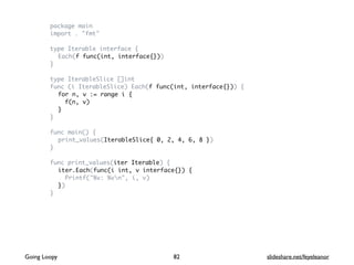 package main
import . "fmt"
type Iterable interface {
Each(f func(int, interface{}))
}
type IterableSlice []int
func (i IterableSlice) Each(f func(int, interface{})) {
for n, v := range i {
f(n, v)
}
}
func main() {
print_values(IterableSlice{ 0, 2, 4, 6, 8 })
}
func print_values(iter Iterable) {
iter.Each(func(i int, v interface{}) {
Printf("%v: %vn", i, v)
})
}
82Going Loopy slideshare.net/feyeleanor
 