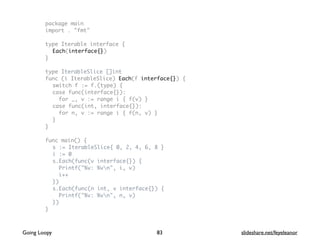 package main
import . "fmt"
type Iterable interface {
Each(interface{})
}
type IterableSlice []int
func (i IterableSlice) Each(f interface{}) {
switch f := f.(type) {
case func(interface{}):
for _, v := range i { f(v) }
case func(int, interface{}):
for n, v := range i { f(n, v) }
}
}
func main() {
s := IterableSlice{ 0, 2, 4, 6, 8 }
i := 0
s.Each(func(v interface{}) {
Printf("%v: %vn", i, v)
i++
})
s.Each(func(n int, v interface{}) {
Printf("%v: %vn", n, v)
})
}
83Going Loopy slideshare.net/feyeleanor
 
