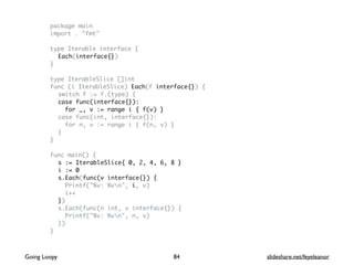 package main
import . "fmt"
type Iterable interface {
Each(interface{})
}
type IterableSlice []int
func (i IterableSlice) Each(f interface{}) {
switch f := f.(type) {
case func(interface{}):
for _, v := range i { f(v) }
case func(int, interface{}):
for n, v := range i { f(n, v) }
}
}
func main() {
s := IterableSlice{ 0, 2, 4, 6, 8 }
i := 0
s.Each(func(v interface{}) {
Printf("%v: %vn", i, v)
i++
})
s.Each(func(n int, v interface{}) {
Printf("%v: %vn", n, v)
})
}
84Going Loopy slideshare.net/feyeleanor
 