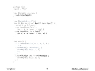 package main
import . "fmt"
type Iterable interface {
Each(interface{})
}
type IterableSlice []int
func (i IterableSlice) Each(f interface{}) {
switch f := f.(type) {
case func(interface{}):
for _, v := range i { f(v) }
case func(int, interface{}):
for n, v := range i { f(n, v) }
}
}
func main() {
s := IterableSlice{ 0, 2, 4, 6, 8 }
i := 0
s.Each(func(v interface{}) {
Printf("%v: %vn", i, v)
i++
})
s.Each(func(n int, v interface{}) {
Printf("%v: %vn", n, v)
})
}
85Going Loopy slideshare.net/feyeleanor
 