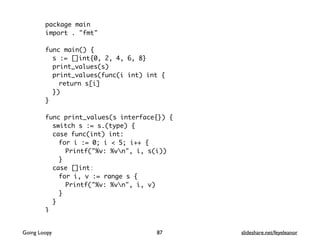 package main
import . "fmt"
func main() {
s := []int{0, 2, 4, 6, 8}
print_values(s)
print_values(func(i int) int {
return s[i]
})
}
func print_values(s interface{}) {
switch s := s.(type) {
case func(int) int:
for i := 0; i < 5; i++ {
Printf("%v: %vn", i, s(i))
}
case []int:
for i, v := range s {
Printf("%v: %vn", i, v)
}
}
}
87Going Loopy slideshare.net/feyeleanor
 