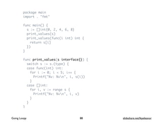package main
import . "fmt"
func main() {
s := []int{0, 2, 4, 6, 8}
print_values(s)
print_values(func(i int) int {
return s[i]
})
}
func print_values(s interface{}) {
switch s := s.(type) {
case func(int) int:
for i := 0; i < 5; i++ {
Printf("%v: %vn", i, s(i))
}
case []int:
for i, v := range s {
Printf("%v: %vn", i, v)
}
}
}
88Going Loopy slideshare.net/feyeleanor
 