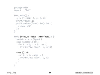 package main
import . "fmt"
func main() {
s := []int{0, 2, 4, 6, 8}
print_values(s)
print_values(func(i int) int {
return s[i]
})
}
func print_values(s interface{}) {
switch s := s.(type) {
case func(int) int:
for i := 0; i < 5; i++ {
Printf("%v: %vn", i, s(i))
}
case []int:
for i, v := range s {
Printf("%v: %vn", i, v)
}
}
}
89Going Loopy slideshare.net/feyeleanor
 