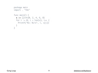 package main
import . "fmt"
func main() {
s := []int{0, 2, 4, 6, 8}
for i := 0; i < len(s); i++ {
Printf("%v: %vn", i, s[i])
}
}
9Going Loopy slideshare.net/feyeleanor
 