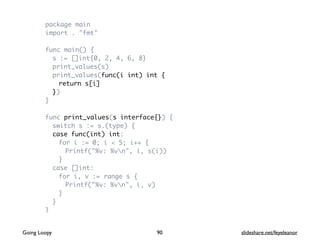 package main
import . "fmt"
func main() {
s := []int{0, 2, 4, 6, 8}
print_values(s)
print_values(func(i int) int {
return s[i]
})
}
func print_values(s interface{}) {
switch s := s.(type) {
case func(int) int:
for i := 0; i < 5; i++ {
Printf("%v: %vn", i, s(i))
}
case []int:
for i, v := range s {
Printf("%v: %vn", i, v)
}
}
}
90Going Loopy slideshare.net/feyeleanor
 