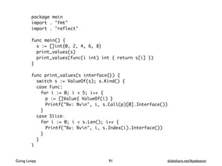 package main
import . "fmt"
import . "reflect"
func main() {
s := []int{0, 2, 4, 6, 8}
print_values(s)
print_values(func(i int) int { return s[i] })
}
func print_values(s interface{}) {
switch s := ValueOf(s); s.Kind() {
case Func:
for i := 0; i < 5; i++ {
p := []Value{ ValueOf(i) }
Printf("%v: %vn", i, s.Call(p)[0].Interface())
}
case Slice:
for i := 0; i < s.Len(); i++ {
Printf("%v: %vn", i, s.Index(i).Interface())
}
}
}
91Going Loopy slideshare.net/feyeleanor
 