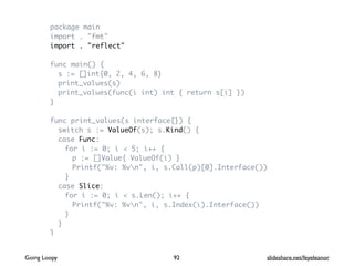 package main
import . "fmt"
import . "reflect"
func main() {
s := []int{0, 2, 4, 6, 8}
print_values(s)
print_values(func(i int) int { return s[i] })
}
func print_values(s interface{}) {
switch s := ValueOf(s); s.Kind() {
case Func:
for i := 0; i < 5; i++ {
p := []Value{ ValueOf(i) }
Printf("%v: %vn", i, s.Call(p)[0].Interface())
}
case Slice:
for i := 0; i < s.Len(); i++ {
Printf("%v: %vn", i, s.Index(i).Interface())
}
}
}
92Going Loopy slideshare.net/feyeleanor
 