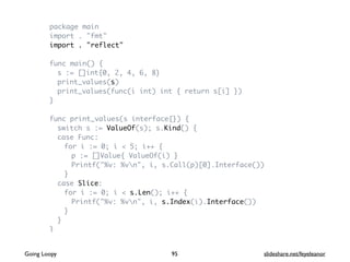 package main
import . "fmt"
import . "reflect"
func main() {
s := []int{0, 2, 4, 6, 8}
print_values(s)
print_values(func(i int) int { return s[i] })
}
func print_values(s interface{}) {
switch s := ValueOf(s); s.Kind() {
case Func:
for i := 0; i < 5; i++ {
p := []Value{ ValueOf(i) }
Printf("%v: %vn", i, s.Call(p)[0].Interface())
}
case Slice:
for i := 0; i < s.Len(); i++ {
Printf("%v: %vn", i, s.Index(i).Interface())
}
}
}
95Going Loopy slideshare.net/feyeleanor
 