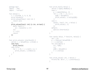 package main
import . "fmt"
import . "reflect"
func main() {
s := []int{0, 2, 4, 6, 8}
print_values(s)
print_values(func(i int) int {
return s[i]
})
print_values(func(i int) (v int, ok bool) {
defer func() {
ok = recover() == nil
}()
v = s[i]
return
})
}
func print_values(s interface{}) {
switch s := ValueOf(s); s.Kind() {
case Func:
print_func(s)
case Slice:
for i := 0; i < s.Len(); i++ {
print_value(i, s.Index(i))
}
}
}
func print_func(s Value) {
switch s.Type().NumOut() {
case 1:
p := make([]Value, 1)
for i := 0; i < 5; i++ {
p[0] = ValueOf(i)
print_value(i, s.Call(p)[0])
}
case 2:
each(s, func(i int, v Value) {
print_value(i, v)
})
default:
panic(s.Interface())
}
}
func each(s Value, f func(int, Value)) {
var i int
p := []Value{ ValueOf(0) }
r := s.Call(p)
for r[1].Bool() {
f(i, r[0])
i++
p[0] = ValueOf(i)
r = s.Call(p)
}
}
func print_value(i int, v Value) {
Printf("%v: %vn", i, v.Interface())
}
97Going Loopy slideshare.net/feyeleanor
 