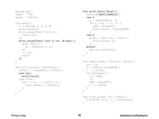 package main
import . "fmt"
import . "reflect"
func main() {
s := []int{0, 2, 4, 6, 8}
print_values(s)
print_values(func(i int) int {
return s[i]
})
print_values(func(i int) (v int, ok bool) {
defer func() {
ok = recover() == nil
}()
v = s[i]
return
})
}
func print_values(s interface{}) {
switch s := ValueOf(s); s.Kind() {
case Func:
print_func(s)
case Slice:
for i := 0; i < s.Len(); i++ {
print_value(i, s.Index(i))
}
}
}
func print_func(s Value) {
switch s.Type().NumOut() {
case 1:
p := make([]Value, 1)
for i := 0; i < 5; i++ {
p[0] = ValueOf(i)
print_value(i, s.Call(p)[0])
}
case 2:
each(s, func(i int, v Value) {
print_value(i, v)
})
default:
panic(s.Interface())
}
}
func each(s Value, f func(int, Value)) {
var i int
p := []Value{ ValueOf(0) }
r := s.Call(p)
for r[1].Bool() {
f(i, r[0])
i++
p[0] = ValueOf(i)
r = s.Call(p)
}
}
func print_value(i int, v Value) {
Printf("%v: %vn", i, v.Interface())
}
98Going Loopy slideshare.net/feyeleanor
 