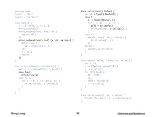package main
import . "fmt"
import . "reflect"
func main() {
s := []int{0, 2, 4, 6, 8}
print_values(s)
print_values(func(i int) int {
return s[i]
})
print_values(func(i int) (v int, ok bool) {
defer func() {
ok = recover() == nil
}()
v = s[i]
return
})
}
func print_values(s interface{}) {
switch s := ValueOf(s); s.Kind() {
case Func:
print_func(s)
case Slice:
for i := 0; i < s.Len(); i++ {
print_value(i, s.Index(i))
}
}
}
func print_func(s Value) {
switch s.Type().NumOut() {
case 1:
p := make([]Value, 1)
for i := 0; i < 5; i++ {
p[0] = ValueOf(i)
print_value(i, s.Call(p)[0])
}
case 2:
each(s, func(i int, v Value) {
print_value(i, v)
})
default:
panic(s.Interface())
}
}
func each(s Value, f func(int, Value)) {
var i int
p := []Value{ ValueOf(0) }
r := s.Call(p)
for r[1].Bool() {
f(i, r[0])
i++
p[0] = ValueOf(i)
r = s.Call(p)
}
}
func print_value(i int, v Value) {
Printf("%v: %vn", i, v.Interface())
}
99Going Loopy slideshare.net/feyeleanor
 