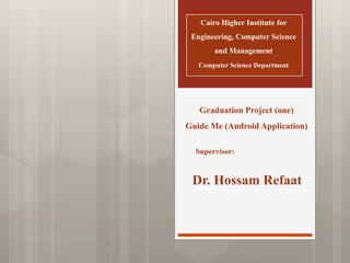 Cairo Higher Institute for
Engineering, Computer Science
and Management
Computer Science Department
Graduation Project (one)
Guide Me (Android Application)
Supervisor:
Dr. Hossam Refaat
 