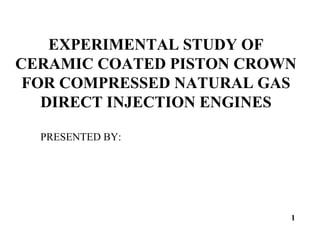 EXPERIMENTAL STUDY OF
CERAMIC COATED PISTON CROWN
FOR COMPRESSED NATURAL GAS
DIRECT INJECTION ENGINES
PRESENTED BY:
1
 