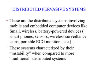 DISTRIBUTED PERVASIVE SYSTEMS
− These are the distributed systems involving
mobile and embedded computer devices like
Small, wireless, battery-powered devices (
smart phones, sensors, wireless surveillance
cams, portable ECG monitors, etc.)
− These systems characterized by their
“instability” when compared to more
“traditional” distributed systems
 
