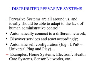 DISTRIBUTED PERVASIVE SYSTEMS
−Pervasive Systems are all around us, and
ideally should be able to adapt to the lack of
human administrative control:
 Automatically connect to a different network;
 Discover services and react accordingly;
 Automatic self configuration (E.g.: UPnP –
Universal Plug and Play)…
− Examples: Home Systems, Electronic Health
Care Systems, Sensor Networks, etc.
 