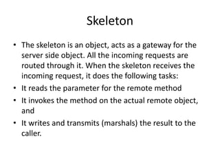 Skeleton
• The skeleton is an object, acts as a gateway for the
server side object. All the incoming requests are
routed through it. When the skeleton receives the
incoming request, it does the following tasks:
• It reads the parameter for the remote method
• It invokes the method on the actual remote object,
and
• It writes and transmits (marshals) the result to the
caller.
 