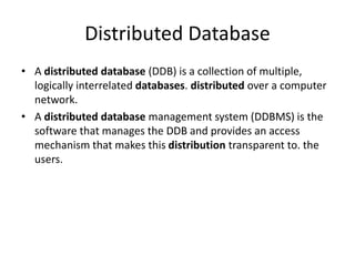Distributed Database
• A distributed database (DDB) is a collection of multiple,
logically interrelated databases. distributed over a computer
network.
• A distributed database management system (DDBMS) is the
software that manages the DDB and provides an access
mechanism that makes this distribution transparent to. the
users.
 
