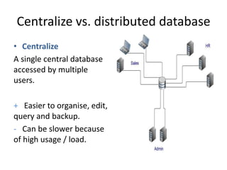 Centralize vs. distributed database
• Centralize
A single central database
accessed by multiple
users.
+ Easier to organise, edit,
query and backup.
- Can be slower because
of high usage / load.
 