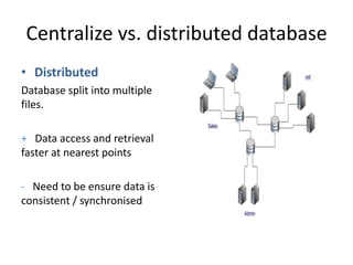 Centralize vs. distributed database
• Distributed
Database split into multiple
files.
+ Data access and retrieval
faster at nearest points
- Need to be ensure data is
consistent / synchronised
 