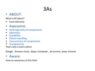 3As
• ABOUT:
What is DS about?
 Fault tolerance
• Awesome:
 Heterogeneity of components
 Openness
 Scalability
 Failure handling
 Concurrency of components
 Transparency
That’s why it every where
Google , Amazon cloud , Skype ,Facebook , bit torrent, www, intranet
• Aware:
Have to awareness of this field.
 